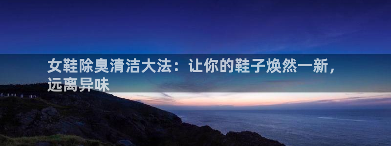 尊龙凯时注册：女鞋除臭清洁大法：让你的鞋子焕然一新，
远